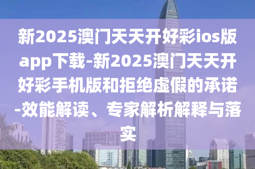 新2025澳門天天開好彩ios版app下載-新2025澳門天天開好彩手機版和拒絕虛假的承諾-效能解讀、專家解析解釋與落實