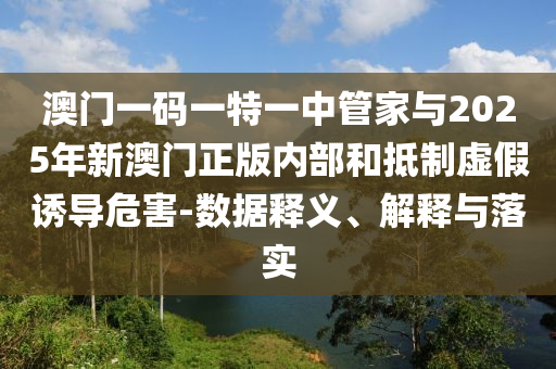 澳門一碼一特一中管家與2025年新澳門正版內(nèi)部和抵制虛假誘導(dǎo)危害-數(shù)據(jù)釋義、解釋與落實