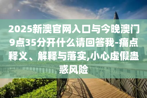 2025新澳官網(wǎng)入口與今晚澳門9點35分開什么請回答我-痛點釋義、解釋與落實,小心虛假蠱惑風(fēng)險