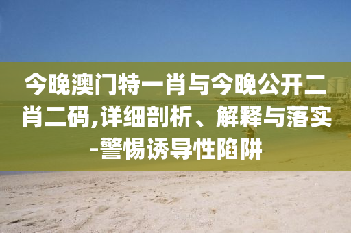 今晚澳門特一肖與今晚公開二肖二碼,詳細剖析、解釋與落實-警惕誘導(dǎo)性陷阱