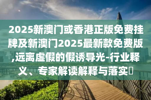 2025新澳門或香港正版免費掛牌及新澳門2025最新款免費版,遠離虛假的假誘導(dǎo)光-行業(yè)釋義、專家解讀解釋與落實?