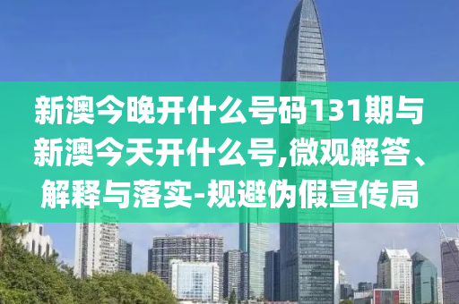 新澳今晚開什么號碼131期與新澳今天開什么號,微觀解答、解釋與落實-規(guī)避偽假宣傳局