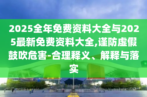 2025全年免費(fèi)資料大全與2025最新免費(fèi)資料大全,謹(jǐn)防虛假鼓吹危害-合理釋義、解釋與落實(shí)