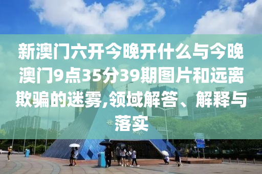 新澳門六開今晚開什么與今晚澳門9點(diǎn)35分39期圖片和遠(yuǎn)離欺騙的迷霧,領(lǐng)域解答、解釋與落實(shí)