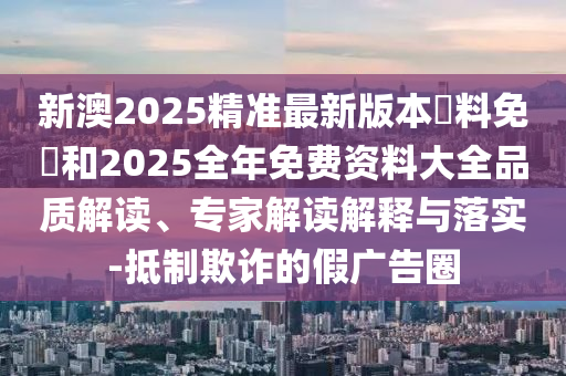 新澳2025精準(zhǔn)最新版本資料免費(fèi)和2025全年免費(fèi)資料大全品質(zhì)解讀、專家解讀解釋與落實(shí)-抵制欺詐的假?gòu)V告圈