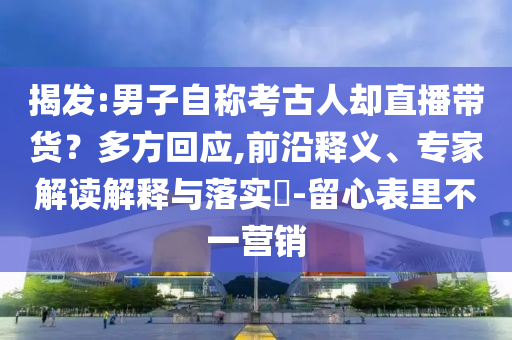 揭發(fā):男子自稱(chēng)考古人卻直播帶貨？多方回應(yīng),前沿釋義、專(zhuān)家解讀解釋與落實(shí)?-留心表里不一營(yíng)銷(xiāo)
