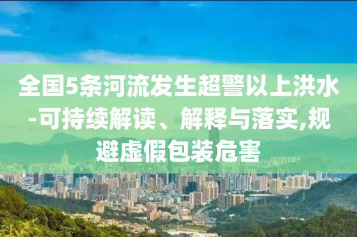全國(guó)5條河流發(fā)生超警以上洪水-可持續(xù)解讀、解釋與落實(shí),規(guī)避虛假包裝危害