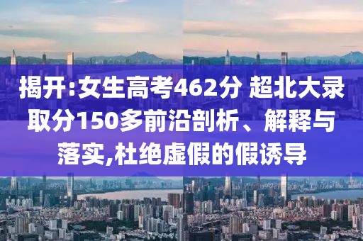 揭開(kāi):女生高考462分 超北大錄取分150多前沿剖析、解釋與落實(shí),杜絕虛假的假誘導(dǎo)