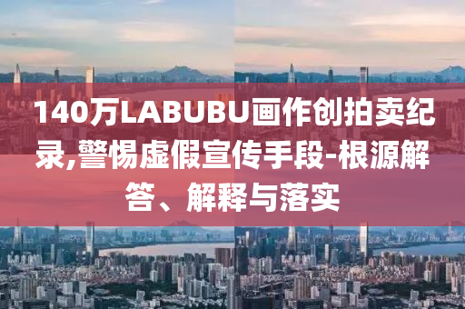 140萬(wàn)LABUBU畫作創(chuàng)拍賣紀(jì)錄,警惕虛假宣傳手段-根源解答、解釋與落實(shí)
