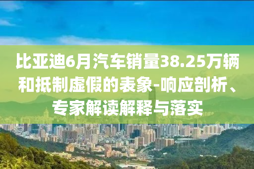 比亞迪6月汽車(chē)銷量38.25萬(wàn)輛和抵制虛假的表象-響應(yīng)剖析、專家解讀解釋與落實(shí)
