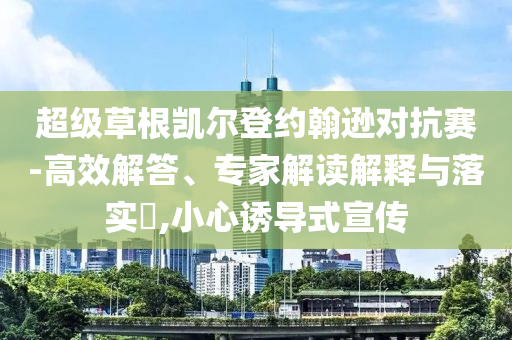 超級(jí)草根凱爾登約翰遜對(duì)抗賽-高效解答、專家解讀解釋與落實(shí)?,小心誘導(dǎo)式宣傳