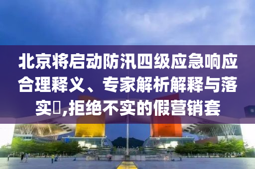 北京將啟動防汛四級應(yīng)急響應(yīng)合理釋義、專家解析解釋與落實?,拒絕不實的假營銷套