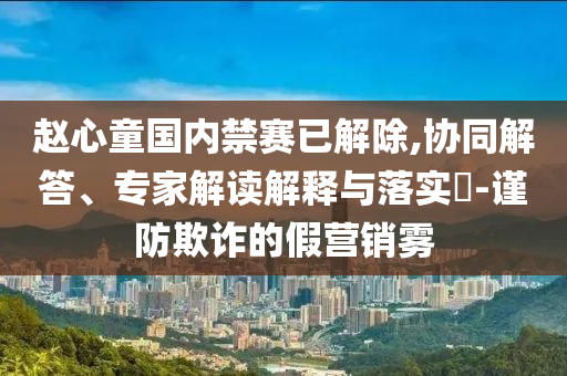 趙心童國內(nèi)禁賽已解除,協(xié)同解答、專家解讀解釋與落實?-謹(jǐn)防欺詐的假營銷霧
