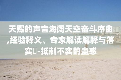 天賜的聲音海闊天空奮斗序曲,經(jīng)驗釋義、專家解讀解釋與落實?-抵制不實的蠱惑