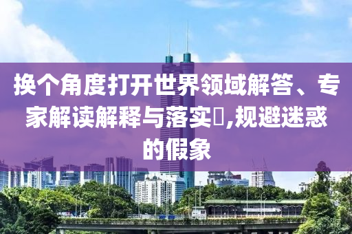 換個角度打開世界領(lǐng)域解答、專家解讀解釋與落實?,規(guī)避迷惑的假象
