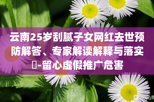 云南25歲刮膩子女網(wǎng)紅去世預(yù)防解答、專家解讀解釋與落實?-留心虛假推廣危害