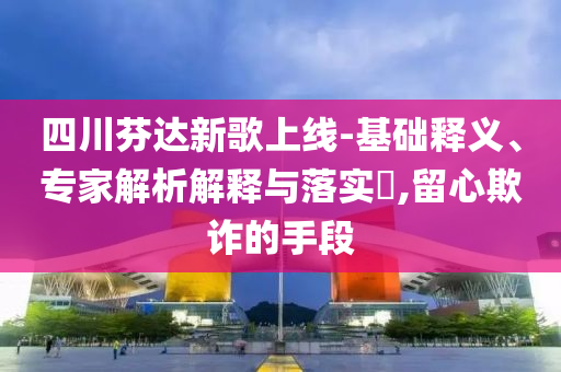 四川芬達(dá)新歌上線-基礎(chǔ)釋義、專(zhuān)家解析解釋與落實(shí)?,留心欺詐的手段