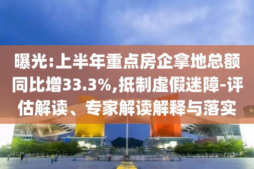 曝光:上半年重點(diǎn)房企拿地總額同比增33.3%,抵制虛假迷障-評(píng)估解讀、專(zhuān)家解讀解釋與落實(shí)