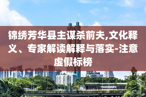 錦繡芳華縣主謀殺前夫,文化釋義、專(zhuān)家解讀解釋與落實(shí)-注意虛假標(biāo)榜