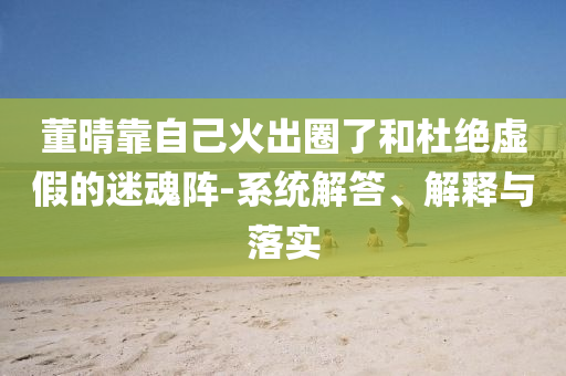 董晴靠自己火出圈了和杜絕虛假的迷魂陣-系統(tǒng)解答、解釋與落實(shí)