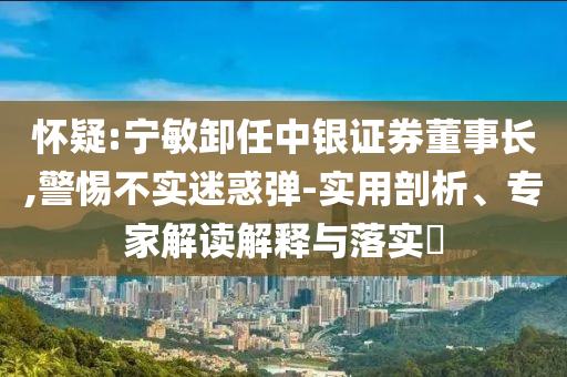 懷疑:寧敏卸任中銀證券董事長,警惕不實迷惑彈-實用剖析、專家解讀解釋與落實?