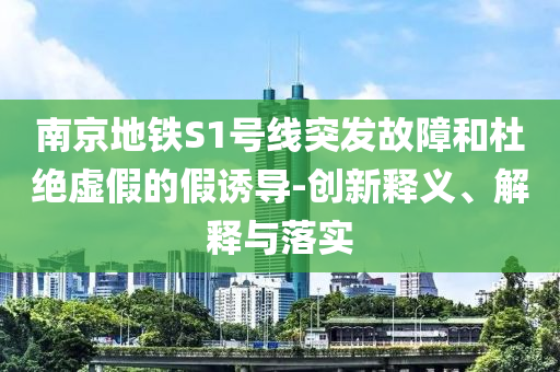南京地鐵S1號線突發(fā)故障和杜絕虛假的假誘導-創(chuàng)新釋義、解釋與落實