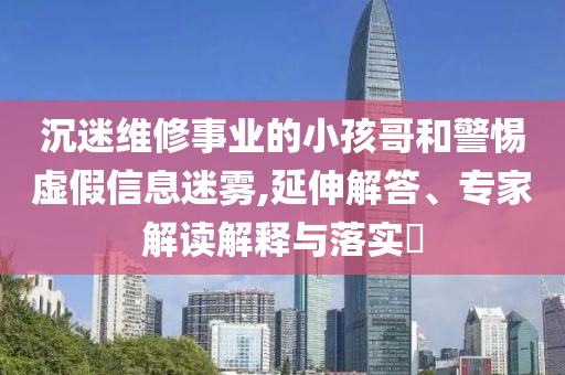 沉迷維修事業(yè)的小孩哥和警惕虛假信息迷霧,延伸解答、專家解讀解釋與落實?