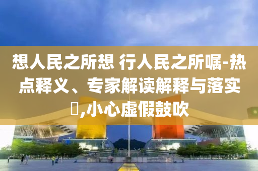 想人民之所想 行人民之所囑-熱點(diǎn)釋義、專家解讀解釋與落實(shí)?,小心虛假鼓吹