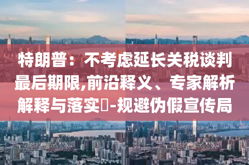 特朗普：不考慮延長關(guān)稅談判最后期限,前沿釋義、專家解析解釋與落實(shí)?-規(guī)避偽假宣傳局