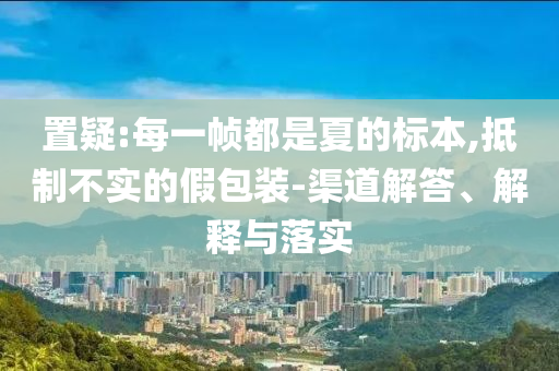 置疑:每一幀都是夏的標(biāo)本,抵制不實(shí)的假包裝-渠道解答、解釋與落實(shí)