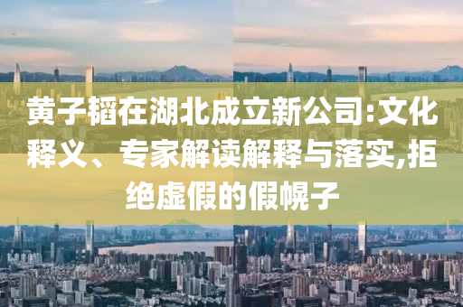黃子韜在湖北成立新公司:文化釋義、專(zhuān)家解讀解釋與落實(shí),拒絕虛假的假幌子
