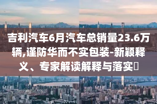 吉利汽車6月汽車總銷量23.6萬輛,謹(jǐn)防華而不實(shí)包裝-新穎釋義、專家解讀解釋與落實(shí)?