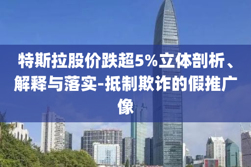 特斯拉股價(jià)跌超5%立體剖析、解釋與落實(shí)-抵制欺詐的假推廣像