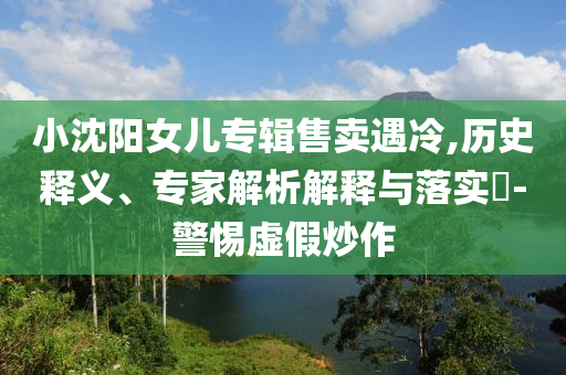 小沈陽女兒專輯售賣遇冷,歷史釋義、專家解析解釋與落實?-警惕虛假炒作