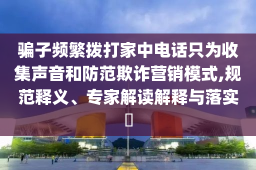騙子頻繁撥打家中電話只為收集聲音和防范欺詐營銷模式,規(guī)范釋義、專家解讀解釋與落實?