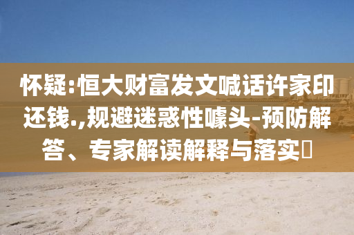 懷疑:恒大財富發(fā)文喊話許家印還錢.,規(guī)避迷惑性噱頭-預(yù)防解答、專家解讀解釋與落實?