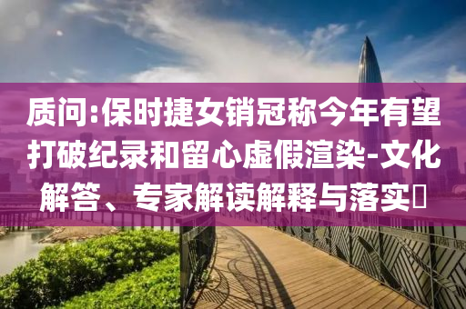 質(zhì)問:保時(shí)捷女銷冠稱今年有望打破紀(jì)錄和留心虛假渲染-文化解答、專家解讀解釋與落實(shí)?