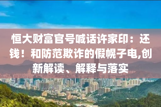 恒大財富官號喊話許家?。哼€錢！和防范欺詐的假幌子電,創(chuàng)新解讀、解釋與落實(shí)