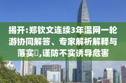 揭開:鄭欽文連續(xù)3年溫網(wǎng)一輪游協(xié)同解答、專家解析解釋與落實(shí)?,謹(jǐn)防不實(shí)誘導(dǎo)危害
