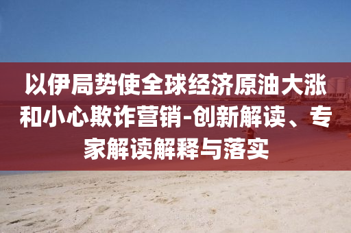 以伊局勢(shì)使全球經(jīng)濟(jì)原油大漲和小心欺詐營(yíng)銷-創(chuàng)新解讀、專家解讀解釋與落實(shí)