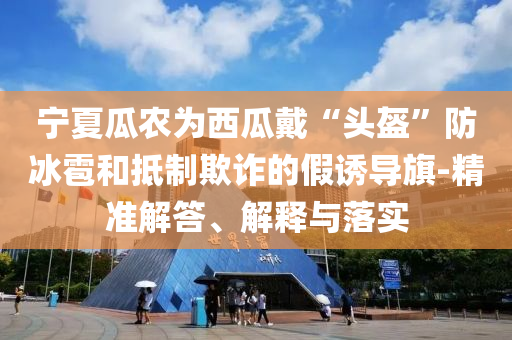 寧夏瓜農(nóng)為西瓜戴“頭盔”防冰雹和抵制欺詐的假誘導(dǎo)旗-精準(zhǔn)解答、解釋與落實(shí)