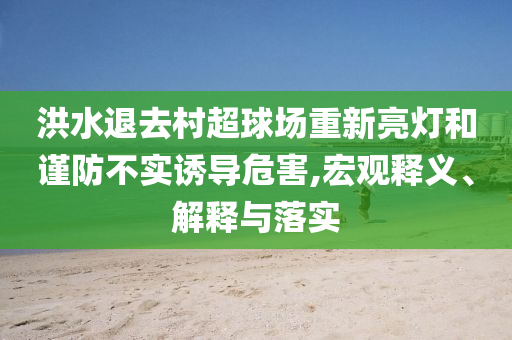 洪水退去村超球場重新亮燈和謹(jǐn)防不實誘導(dǎo)危害,宏觀釋義、解釋與落實