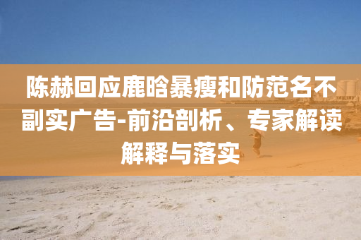 陳赫回應(yīng)鹿晗暴瘦和防范名不副實廣告-前沿剖析、專家解讀解釋與落實