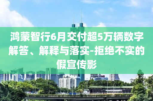 鴻蒙智行6月交付超5萬輛數(shù)字解答、解釋與落實-拒絕不實的假宣傳影