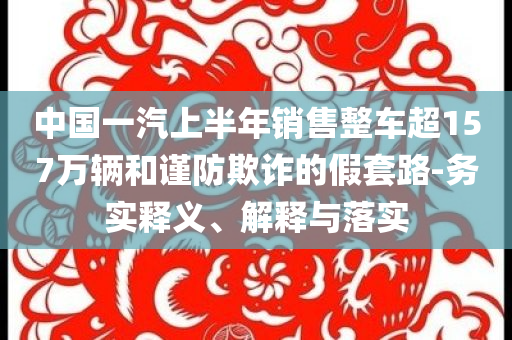 中國一汽上半年銷售整車超157萬輛和謹(jǐn)防欺詐的假套路-務(wù)實釋義、解釋與落實