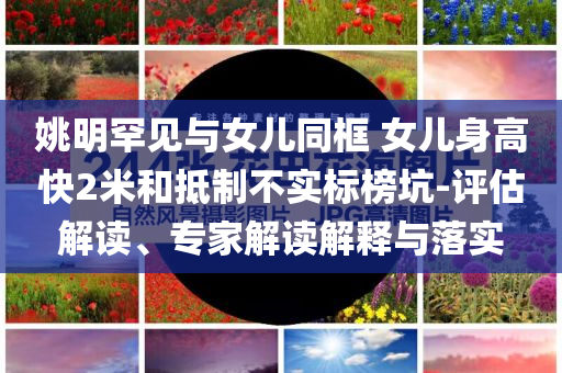 姚明罕見與女兒同框 女兒身高快2米和抵制不實標榜坑-評估解讀、專家解讀解釋與落實