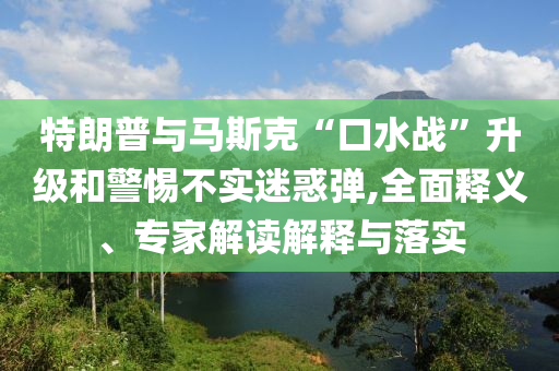 特朗普與馬斯克“口水戰(zhàn)”升級和警惕不實迷惑彈,全面釋義、專家解讀解釋與落實