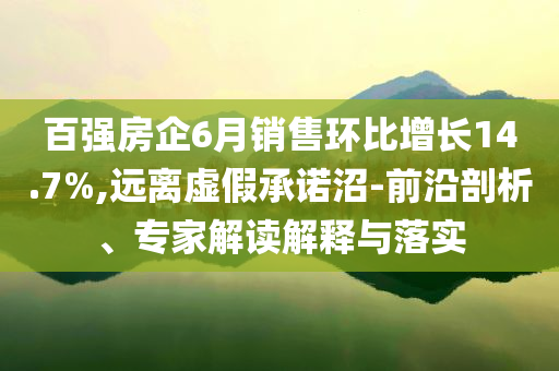 百強房企6月銷售環(huán)比增長14.7%,遠離虛假承諾沼-前沿剖析、專家解讀解釋與落實