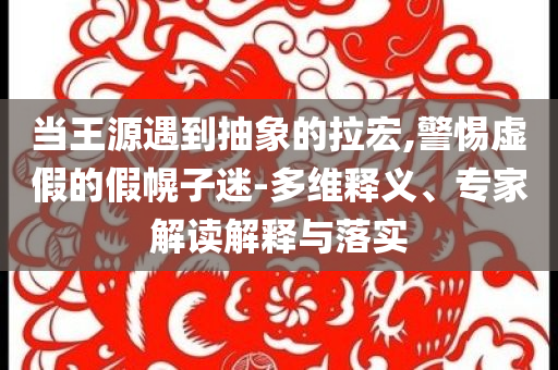 當(dāng)王源遇到抽象的拉宏,警惕虛假的假幌子迷-多維釋義、專家解讀解釋與落實(shí)