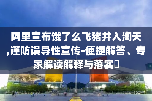 阿里宣布餓了么飛豬并入淘天,謹(jǐn)防誤導(dǎo)性宣傳-便捷解答、專家解讀解釋與落實(shí)?